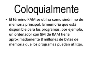 Coloquialmente
• El término RAM se utiliza como sinónimo de
memoria principal, la memoria que está
disponible para los programas, por ejemplo,
un ordenador con 8M de RAM tiene
aproximadamente 8 millones de bytes de
memoria que los programas puedan utilizar.
 
