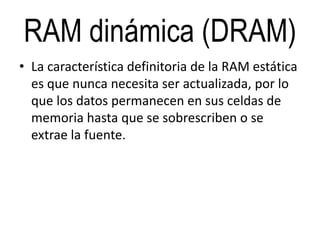 RAM dinámica (DRAM)
• La característica definitoria de la RAM estática
es que nunca necesita ser actualizada, por lo
que los datos permanecen en sus celdas de
memoria hasta que se sobrescriben o se
extrae la fuente.
 