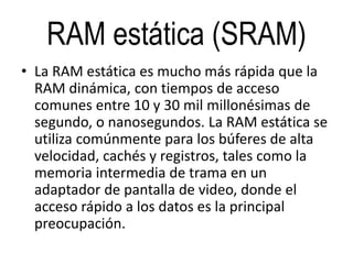 RAM estática (SRAM)
• La RAM estática es mucho más rápida que la
RAM dinámica, con tiempos de acceso
comunes entre 10 y 30 mil millonésimas de
segundo, o nanosegundos. La RAM estática se
utiliza comúnmente para los búferes de alta
velocidad, cachés y registros, tales como la
memoria intermedia de trama en un
adaptador de pantalla de video, donde el
acceso rápido a los datos es la principal
preocupación.
 
