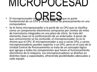 MICROPOCESAD
ORES• El microprocesador es un circuito integrado que es parte
fundamental de un CPU o unidad central de procesamiento en una
computadora.
• Se le llama microprocesador a la parte de un CPU que se clasifica
como un componente electrónico compuesto por cientos de miles
de transistores integrados en una placa de silicio. Se trata del
elemento clave en la conformación de un ordenador. A pesar de
que comúnmente se los confunde, el microprocesador no es lo
mismo que el CPU. El microprocesador a una o varias CPU, y varios
microprocesadores pueden soportar a un CPU, pero en el caso de la
Unidad Central de Procesamiento se trata de un concepto lógico
que agrupa a todos los componentes que hacen al funcionamiento
electrónico de la máquina. Los microprocesadores se diseñan en
distintos tipos y capacidades, ofreciendo posibilidades adecuadas a
cada equipo.
 