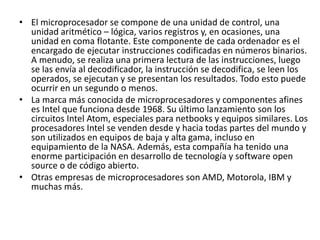 • El microprocesador se compone de una unidad de control, una
unidad aritmético – lógica, varios registros y, en ocasiones, una
unidad en coma flotante. Este componente de cada ordenador es el
encargado de ejecutar instrucciones codificadas en números binarios.
A menudo, se realiza una primera lectura de las instrucciones, luego
se las envía al decodificador, la instrucción se decodifica, se leen los
operados, se ejecutan y se presentan los resultados. Todo esto puede
ocurrir en un segundo o menos.
• La marca más conocida de microprocesadores y componentes afines
es Intel que funciona desde 1968. Su último lanzamiento son los
circuitos Intel Atom, especiales para netbooks y equipos similares. Los
procesadores Intel se venden desde y hacia todas partes del mundo y
son utilizados en equipos de baja y alta gama, incluso en
equipamiento de la NASA. Además, esta compañía ha tenido una
enorme participación en desarrollo de tecnología y software open
source o de código abierto.
• Otras empresas de microprocesadores son AMD, Motorola, IBM y
muchas más.
 