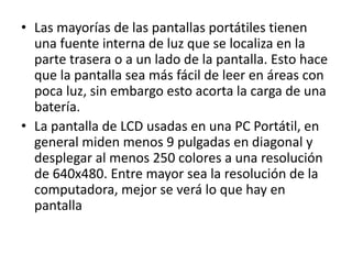 • Las mayorías de las pantallas portátiles tienen
una fuente interna de luz que se localiza en la
parte trasera o a un lado de la pantalla. Esto hace
que la pantalla sea más fácil de leer en áreas con
poca luz, sin embargo esto acorta la carga de una
batería.
• La pantalla de LCD usadas en una PC Portátil, en
general miden menos 9 pulgadas en diagonal y
desplegar al menos 250 colores a una resolución
de 640x480. Entre mayor sea la resolución de la
computadora, mejor se verá lo que hay en
pantalla
 