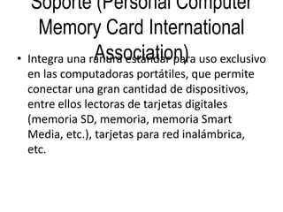 Soporte (Personal Computer
Memory Card International
Association)• Integra una ranura estándar para uso exclusivo
en las computadoras portátiles, que permite
conectar una gran cantidad de dispositivos,
entre ellos lectoras de tarjetas digitales
(memoria SD, memoria, memoria Smart
Media, etc.), tarjetas para red inalámbrica,
etc.
 