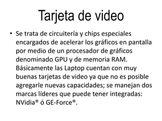 Tarjeta de video
• Se trata de circuitería y chips especiales
encargados de acelerar los gráficos en pantalla
por medio de un procesador de gráficos
denominado GPU y de memoria RAM.
Básicamente las Laptop cuentan con muy
buenas tarjetas de video ya que no es posible
agregarle nuevas capacidades; se manejan dos
marcas líderes que puede tener integradas:
NVidia® ó GE-Force®.
 
