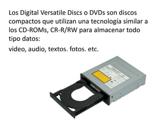 Los Digital Versatile Discs o DVDs son discos
compactos que utilizan una tecnología similar a
los CD-ROMs, CR-R/RW para almacenar todo
tipo datos:
video, audio, textos, fotos, etc.
 