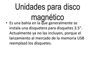 Unidades para disco
magnético• Es una bahía en la que generalmente se
instala una disquetera para disquetes 3.5".
Actualmente ya no las incluyen, porque el
lanzamiento al mercado de la memoria USB
reemplazó los disquetes.
 
