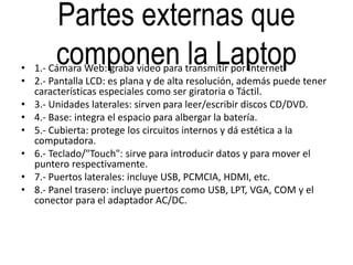 Partes externas que
componen la Laptop• 1.- Cámara Web: graba video para transmitir por Internet.
• 2.- Pantalla LCD: es plana y de alta resolución, además puede tener
características especiales como ser giratoria o Táctil.
• 3.- Unidades laterales: sirven para leer/escribir discos CD/DVD.
• 4.- Base: integra el espacio para albergar la batería.
• 5.- Cubierta: protege los circuitos internos y dá estética a la
computadora.
• 6.- Teclado/"Touch": sirve para introducir datos y para mover el
puntero respectivamente.
• 7.- Puertos laterales: incluye USB, PCMCIA, HDMI, etc.
• 8.- Panel trasero: incluye puertos como USB, LPT, VGA, COM y el
conector para el adaptador AC/DC.
 