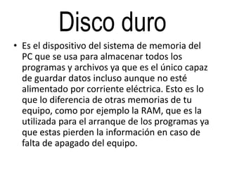 Disco duro
• Es el dispositivo del sistema de memoria del
PC que se usa para almacenar todos los
programas y archivos ya que es el único capaz
de guardar datos incluso aunque no esté
alimentado por corriente eléctrica. Esto es lo
que lo diferencia de otras memorias de tu
equipo, como por ejemplo la RAM, que es la
utilizada para el arranque de los programas ya
que estas pierden la información en caso de
falta de apagado del equipo.
 