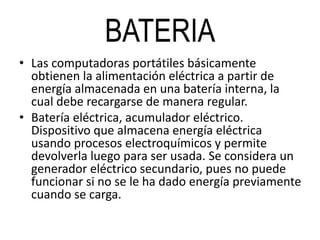 BATERIA
• Las computadoras portátiles básicamente
obtienen la alimentación eléctrica a partir de
energía almacenada en una batería interna, la
cual debe recargarse de manera regular.
• Batería eléctrica, acumulador eléctrico.
Dispositivo que almacena energía eléctrica
usando procesos electroquímicos y permite
devolverla luego para ser usada. Se considera un
generador eléctrico secundario, pues no puede
funcionar si no se le ha dado energía previamente
cuando se carga.
 