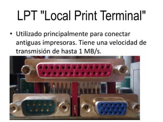 LPT "Local Print Terminal"
• Utilizado principalmente para conectar
antiguas impresoras. Tiene una velocidad de
transmisión de hasta 1 MB/s.
 