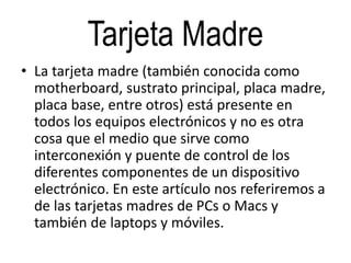 Tarjeta Madre
• La tarjeta madre (también conocida como
motherboard, sustrato principal, placa madre,
placa base, entre otros) está presente en
todos los equipos electrónicos y no es otra
cosa que el medio que sirve como
interconexión y puente de control de los
diferentes componentes de un dispositivo
electrónico. En este artículo nos referiremos a
de las tarjetas madres de PCs o Macs y
también de laptops y móviles.
 