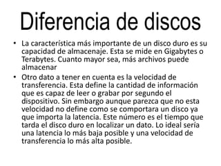 Diferencia de discos
• La característica más importante de un disco duro es su
capacidad de almacenaje. Esta se mide en Gigabytes o
Terabytes. Cuanto mayor sea, más archivos puede
almacenar
• Otro dato a tener en cuenta es la velocidad de
transferencia. Esta define la cantidad de información
que es capaz de leer o grabar por segundo el
dispositivo. Sin embargo aunque parezca que no esta
velocidad no define como se comportara un disco ya
que importa la latencia. Este número es el tiempo que
tarda el disco duro en localizar un dato. Lo ideal sería
una latencia lo más baja posible y una velocidad de
transferencia lo más alta posible.
 