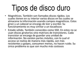 Tipos de disco duro
• Magnéticos. También son llamados discos rígidos. Los
cuales tienen en su interior varios discos en los cuales se
almacena la información usando campos magnéticos. Estos
giran y un cabezal se encarga de leer y escribir. Su
funcionamiento es muy similar a un tocadiscos
• Estado sólido. También conocidos como SSD. En estos no se
usan discos giratorios sino matrices de transistores. Cada
transistor se encarga de guardar una unidad de
información. No existen partes móviles, con lo cual el
acceso se realiza de manera más rápida, son más
resistentes a golpes, consumen menos, no hacen ruido. Su
único problema es que son mucho más costosos
 