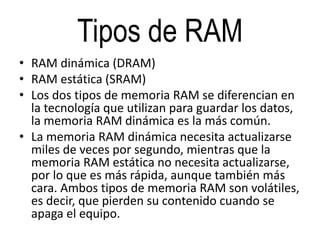 Tipos de RAM
• RAM dinámica (DRAM)
• RAM estática (SRAM)
• Los dos tipos de memoria RAM se diferencian en
la tecnología que utilizan para guardar los datos,
la memoria RAM dinámica es la más común.
• La memoria RAM dinámica necesita actualizarse
miles de veces por segundo, mientras que la
memoria RAM estática no necesita actualizarse,
por lo que es más rápida, aunque también más
cara. Ambos tipos de memoria RAM son volátiles,
es decir, que pierden su contenido cuando se
apaga el equipo.
 