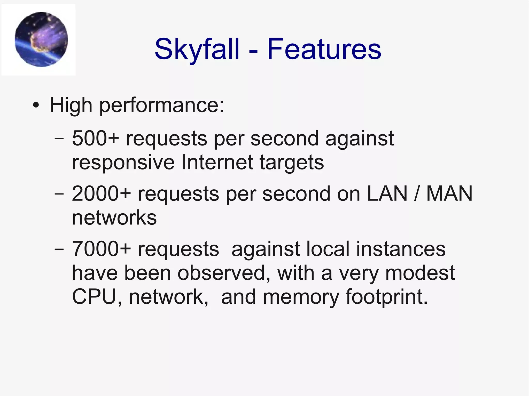 ● High performance:
– 500+ requests per second against
responsive Internet targets
– 2000+ requests per second on LAN / MAN
networks
– 7000+ requests against local instances
have been observed, with a very modest
CPU, network, and memory footprint.
Skyfall - Features
 