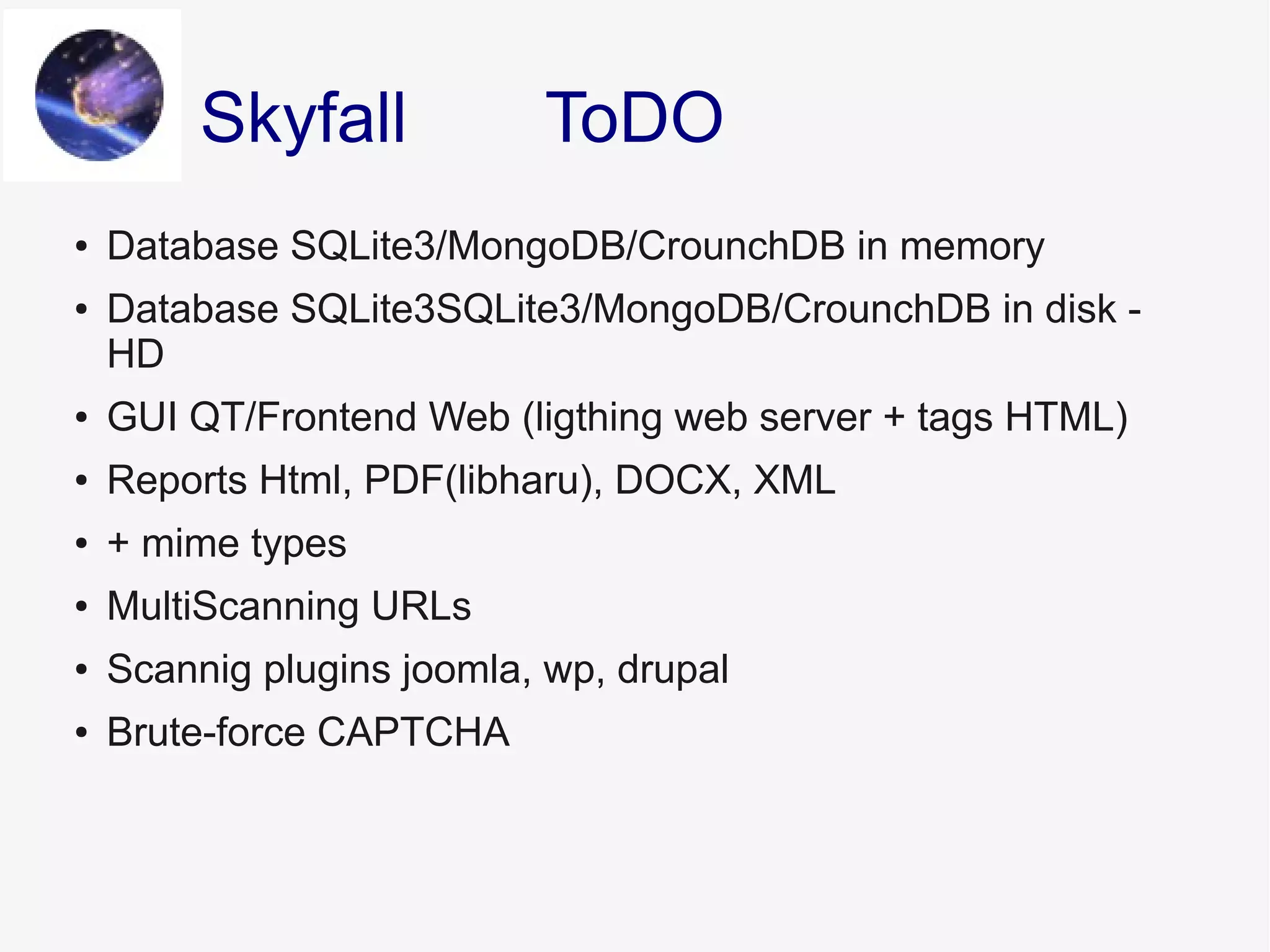 ● Database SQLite3/MongoDB/CrounchDB in memory
● Database SQLite3SQLite3/MongoDB/CrounchDB in disk -
HD
● GUI QT/Frontend Web (ligthing web server + tags HTML)
● Reports Html, PDF(libharu), DOCX, XML
● + mime types
● MultiScanning URLs
● Scannig plugins joomla, wp, drupal
● Brute-force CAPTCHA
ToDOSkyfall
 