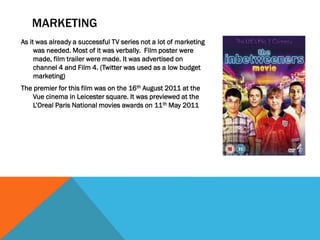 MARKETING
As it was already a successful TV series not a lot of marketing
was needed. Most of it was verbally. Film poster were
made, film trailer were made. It was advertised on
channel 4 and Film 4. (Twitter was used as a low budget
marketing)
The premier for this film was on the 16th August 2011 at the
Vue cinema in Leicester square. It was previewed at the
L’Oreal Paris National movies awards on 11th May 2011
 