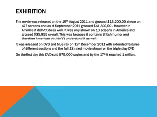 EXHIBITION
The movie was released on the 19th August 2011 and grossed $13,200,00 shown on
475 screens and as of September 2011 grossed $41,800,00 . However in
America it didn't’t do as well. It was only shown on 10 screens in America and
grossed $35,955 overall. This was because it contains British humor and
therefore American wouldn't’t understand it as well.
It was released on DVD and blue ray on 12th December 2011 with extended features
of different sections and the full 18 rated movie shown on the triple play DVD
On the first day this DVD sold 575,000 copies and by the 17th it reached 1 million.
 