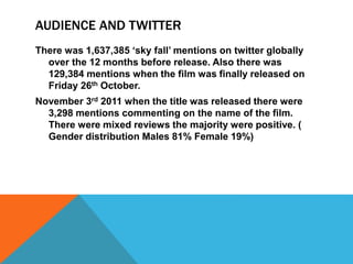 AUDIENCE AND TWITTER
There was 1,637,385 ‘sky fall’ mentions on twitter globally
over the 12 months before release. Also there was
129,384 mentions when the film was finally released on
Friday 26th October.
November 3rd 2011 when the title was released there were
3,298 mentions commenting on the name of the film.
There were mixed reviews the majority were positive. (
Gender distribution Males 81% Female 19%)
 
