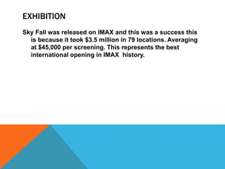 EXHIBITION
Sky Fall was released on IMAX and this was a success this
is because it took $3.5 million in 79 locations. Averaging
at $45,000 per screening. This represents the best
international opening in IMAX history.
 