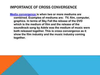 IMPORTANCE OF CROSS CONVERGENCE
Media convergence is when two or more mediums are
combined. Examples of mediums are: TV, film, computer,
graphics. In terms of Sky Fall the release of the DVD
which is the medium of film and the release of the
soundtrack sang by Adele was the medium of music were
both released together. This is cross convergence as it
show the film industry and the music industry coming
together.
 