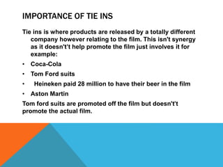 IMPORTANCE OF TIE INS
Tie ins is where products are released by a totally different
company however relating to the film. This isn't synergy
as it doesn't’t help promote the film just involves it for
example:
• Coca-Cola
• Tom Ford suits
• Heineken paid 28 million to have their beer in the film
• Aston Martin
Tom ford suits are promoted off the film but doesn't’t
promote the actual film.
 