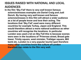 ISSUES RAISED WITH NATIONAL AND LOCAL
AUDIENCES
In the film ‘Sky Fall’ there is very well known famous
actors/actresses examples are Daniel Craig and Judi
Dench. By having very well known and famous
actors/actresses in this film will attract a wider audience
as a lot of people know and love their acting. The
locations that ‘Sky Fall’ used were many different
countries for example Turkey, Japan and England. This
would therefore attract a more national audience as other
countries will recognize the locations. In particular
London was used a lot on Sky Fall this is because scenes
were seen in the locations of ‘Primrose street, Broad gate
tower, Trinity square, west minister, Trafalgar square, Mill
bank etc. London is a very popular tourist spot therefore
many other countries know the culture of London
therefore can relate to the film very well.
 