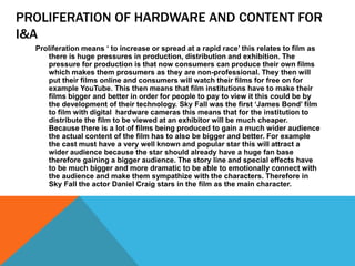PROLIFERATION OF HARDWARE AND CONTENT FOR
I&A
Proliferation means ‘ to increase or spread at a rapid race’ this relates to film as
there is huge pressures in production, distribution and exhibition. The
pressure for production is that now consumers can produce their own films
which makes them prosumers as they are non-professional. They then will
put their films online and consumers will watch their films for free on for
example YouTube. This then means that film institutions have to make their
films bigger and better in order for people to pay to view it this could be by
the development of their technology. Sky Fall was the first ‘James Bond’ film
to film with digital hardware cameras this means that for the institution to
distribute the film to be viewed at an exhibitor will be much cheaper.
Because there is a lot of films being produced to gain a much wider audience
the actual content of the film has to also be bigger and better. For example
the cast must have a very well known and popular star this will attract a
wider audience because the star should already have a huge fan base
therefore gaining a bigger audience. The story line and special effects have
to be much bigger and more dramatic to be able to emotionally connect with
the audience and make them sympathize with the characters. Therefore in
Sky Fall the actor Daniel Craig stars in the film as the main character.
 
