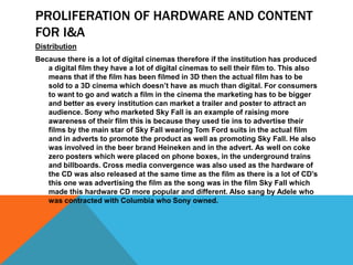 PROLIFERATION OF HARDWARE AND CONTENT
FOR I&A
Distribution
Because there is a lot of digital cinemas therefore if the institution has produced
a digital film they have a lot of digital cinemas to sell their film to. This also
means that if the film has been filmed in 3D then the actual film has to be
sold to a 3D cinema which doesn’t have as much than digital. For consumers
to want to go and watch a film in the cinema the marketing has to be bigger
and better as every institution can market a trailer and poster to attract an
audience. Sony who marketed Sky Fall is an example of raising more
awareness of their film this is because they used tie ins to advertise their
films by the main star of Sky Fall wearing Tom Ford suits in the actual film
and in adverts to promote the product as well as promoting Sky Fall. He also
was involved in the beer brand Heineken and in the advert. As well on coke
zero posters which were placed on phone boxes, in the underground trains
and billboards. Cross media convergence was also used as the hardware of
the CD was also released at the same time as the film as there is a lot of CD’s
this one was advertising the film as the song was in the film Sky Fall which
made this hardware CD more popular and different. Also sang by Adele who
was contracted with Columbia who Sony owned.
 