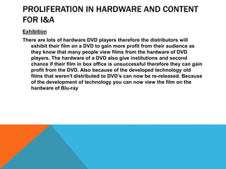 PROLIFERATION IN HARDWARE AND CONTENT
FOR I&A
Exhibition
There are lots of hardware DVD players therefore the distributors will
exhibit their film on a DVD to gain more profit from their audience as
they know that many people view films from the hardware of DVD
players. The hardware of a DVD also give institutions and second
chance if their film in box office is unsuccessful therefore they can gain
profit from the DVD. Also because of the developed technology old
films that weren't distributed to DVD’s can now be re-released. Because
of the development of technology you can now view the film on the
hardware of Blu-ray
 