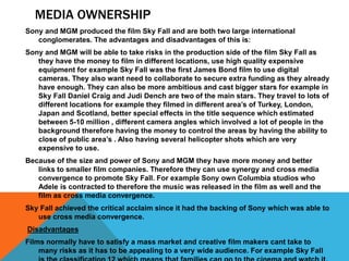 MEDIA OWNERSHIP
Sony and MGM produced the film Sky Fall and are both two large international
conglomerates. The advantages and disadvantages of this is:
Sony and MGM will be able to take risks in the production side of the film Sky Fall as
they have the money to film in different locations, use high quality expensive
equipment for example Sky Fall was the first James Bond film to use digital
cameras. They also want need to collaborate to secure extra funding as they already
have enough. They can also be more ambitious and cast bigger stars for example in
Sky Fall Daniel Craig and Judi Dench are two of the main stars. They travel to lots of
different locations for example they filmed in different area’s of Turkey, London,
Japan and Scotland, better special effects in the title sequence which estimated
between 5-10 million , different camera angles which involved a lot of people in the
background therefore having the money to control the areas by having the ability to
close of public area’s . Also having several helicopter shots which are very
expensive to use.
Because of the size and power of Sony and MGM they have more money and better
links to smaller film companies. Therefore they can use synergy and cross media
convergence to promote Sky Fall. For example Sony own Columbia studios who
Adele is contracted to therefore the music was released in the film as well and the
film as cross media convergence.
Sky Fall achieved the critical acclaim since it had the backing of Sony which was able to
use cross media convergence.
Disadvantages
Films normally have to satisfy a mass market and creative film makers cant take to
many risks as it has to be appealing to a very wide audience. For example Sky Fall
 