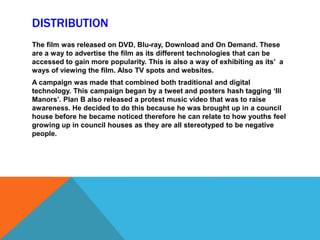 DISTRIBUTION
The film was released on DVD, Blu-ray, Download and On Demand. These
are a way to advertise the film as its different technologies that can be
accessed to gain more popularity. This is also a way of exhibiting as its’ a
ways of viewing the film. Also TV spots and websites.
A campaign was made that combined both traditional and digital
technology. This campaign began by a tweet and posters hash tagging ‘Ill
Manors’. Plan B also released a protest music video that was to raise
awareness. He decided to do this because he was brought up in a council
house before he became noticed therefore he can relate to how youths feel
growing up in council houses as they are all stereotyped to be negative
people.
 