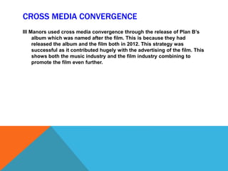 CROSS MEDIA CONVERGENCE
Ill Manors used cross media convergence through the release of Plan B’s
album which was named after the film. This is because they had
released the album and the film both in 2012. This strategy was
successful as it contributed hugely with the advertising of the film. This
shows both the music industry and the film industry combining to
promote the film even further.
 