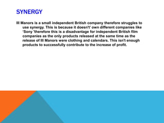 SYNERGY
Ill Manors is a small independent British company therefore struggles to
use synergy. This is because it doesn't’ own different companies like
‘Sony 'therefore this is a disadvantage for independent British film
companies as the only products released at the same time as the
release of Ill Manors were clothing and calendars. This isn't enough
products to successfully contribute to the increase of profit.
 