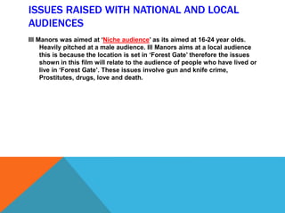 ISSUES RAISED WITH NATIONAL AND LOCAL
AUDIENCES
Ill Manors was aimed at ‘Niche audience’ as its aimed at 16-24 year olds.
Heavily pitched at a male audience. Ill Manors aims at a local audience
this is because the location is set in ‘Forest Gate’ therefore the issues
shown in this film will relate to the audience of people who have lived or
live in ‘Forest Gate’. These issues involve gun and knife crime,
Prostitutes, drugs, love and death.
 