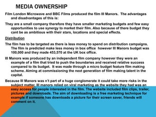 MEDIA OWNERSHIP
Film London Microwave and BBC Films produced the film Ill Manors. The advantages
and disadvantages of this is:
They are a small company therefore they have smaller marketing budgets and few easy
opportunities to use synergy to market their film. Also because of there budget they
cant be as ambitious with their stars, locations and special effects.
Distribution
The film has to be targeted as there is less money to spend on distribution campaigns.
The film is predicted make less money in box office however Ill Manors budget was
100,000 and they made 453,570 at the UK box office.
Ill Manors was produced by an independent film company however they were an
example of a film that tried to push the boundaries and received relative success
compared to its budget. It was made through a micro budget feature film making
scheme. Aiming at commissioning the next generation of film making talent in the
capital.
Because Ill Manors was n’t part of a huge conglomerate it could take more risks in the
subject matter. Ill manors relied on viral marketing as the website they had was an
easy access for people interested in the film. The website included film clips, trailer,
pictures and downloads. The aim of downloading is a free marketing technique for
example if someone has downloads a picture for their screen saver, friends will
comment on it.
 