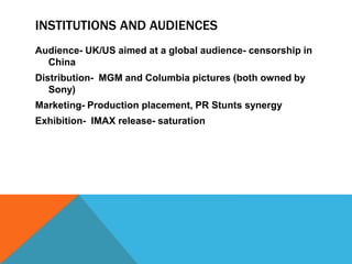 INSTITUTIONS AND AUDIENCES
Audience- UK/US aimed at a global audience- censorship in
China
Distribution- MGM and Columbia pictures (both owned by
Sony)
Marketing- Production placement, PR Stunts synergy
Exhibition- IMAX release- saturation
 