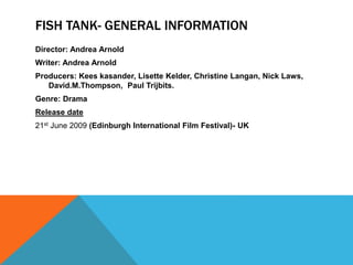 FISH TANK- GENERAL INFORMATION
Director: Andrea Arnold
Writer: Andrea Arnold
Producers: Kees kasander, Lisette Kelder, Christine Langan, Nick Laws,
David.M.Thompson, Paul Trijbits.
Genre: Drama
Release date
21st June 2009 (Edinburgh International Film Festival)- UK
 