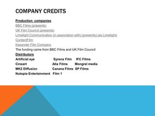 COMPANY CREDITS
Production companies
BBC Films (presents)
UK Film Council (presents)
Limelight Communication (in association with) (presents) (as Limelight)
ContentFilm
Kasander Film Company
The funding came from BBC Films and UK Film Council
Distributors
Artificial eye Syrena Film IFC Films
Cineart Alta Films Mongrel media
MK2 Diffusion Canana Films SP Films
Nutopia Entertainment Film 1
 