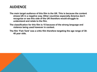 AUDIENCE
The main target audience of this film is the UK. This is because the content
shows UK in a negative way. Other countries especially America don’t
recognize or see this side of the UK therefore would struggle to
understand and relate to the film.
The classification for this film is 15 because of the strong language and
violence being used however in context.
The film ‘Fish Tank’ was a critic film therefore targeting the age range of 30-
40 year olds.
 