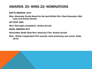 AWARDS- 20- WINS 22- NOMINATIONS
BAFTA AWARDS- 2010
Won- Alexander Korda Award for the best British film- Kees Kasander, Nick
Laws and Andrea Arnold.
AFI FEST 2009
Won- New light competition- Andrea Arnold
BODIL AWARDS 2011
Nominated- Bodil- Best Non- American Film- Andrea Arnold
Won- British independent Film awards- most promising new comer- Katie
Jarvis
 