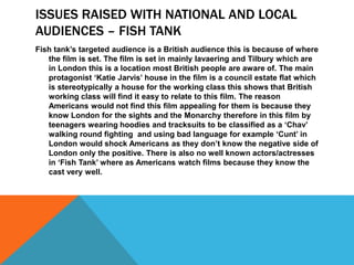 ISSUES RAISED WITH NATIONAL AND LOCAL
AUDIENCES – FISH TANK
Fish tank’s targeted audience is a British audience this is because of where
the film is set. The film is set in mainly Iavaering and Tilbury which are
in London this is a location most British people are aware of. The main
protagonist ‘Katie Jarvis’ house in the film is a council estate flat which
is stereotypically a house for the working class this shows that British
working class will find it easy to relate to this film. The reason
Americans would not find this film appealing for them is because they
know London for the sights and the Monarchy therefore in this film by
teenagers wearing hoodies and tracksuits to be classified as a ‘Chav’
walking round fighting and using bad language for example ‘Cunt’ in
London would shock Americans as they don’t know the negative side of
London only the positive. There is also no well known actors/actresses
in ‘Fish Tank’ where as Americans watch films because they know the
cast very well.
 