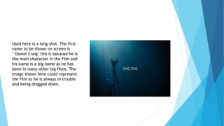 Used here is a long shot. The first
name to be shown on screen is
‘ Daniel Craig’ this is because he is
the main character in the film and
his name is a big name as he has
been in many other big films. The
image shown here could represent
the film as he is always in trouble
and being dragged down.
 