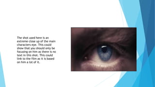 The shot used here is an
extreme close up of the main
characters eye. This could
show that you should only be
focusing on him as there is no
text in this shot. This could
link to the film as it is based
on him a lot of it.
 
