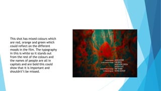 This shot has mixed colours which
are red, orange and green which
could reflect on the different
moods in the film. The typography
in this is white so it stands out
from the rest of the colours and
the names of people are all in
capitals and are bold this could
show that it is important and
shouldn't’t be missed.
 