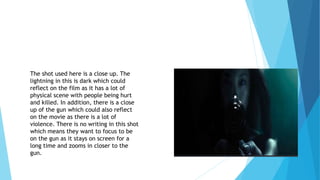 The shot used here is a close up. The
lightning in this is dark which could
reflect on the film as it has a lot of
physical scene with people being hurt
and killed. In addition, there is a close
up of the gun which could also reflect
on the movie as there is a lot of
violence. There is no writing in this shot
which means they want to focus to be
on the gun as it stays on screen for a
long time and zooms in closer to the
gun.
 