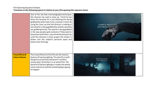 Film Opening Sequence Analysis 
*Comment on the following aspects in relation to your film opening title sequence choice 
One of the last few cinematography techniques 
the director has used is close up. I think he has 
done this because he is just showing him being 
grabbed by what looks to be a woman’s hand. By 
using the close up shot the director is making us 
see what he is being grabbed by and the way they 
are grabbing him by. The way he is being grabbed 
is the way people grab someone if they want to 
keep them with them. I also think the director has 
used this because a close up gets the viewer is 
drawn into the subject's personal space and 
shares their feelings. 
Visual Effects & 
Colour Scheme 
The visual effects for this film are the massive 
feature of low key lighting. This also fits in with 
the genre conventions because it’s another 
reason why I think that it is an action film. The 
benefit of low key lighting is it makes the whole 
scene look eerie and like something big is going 
to happen. 
 