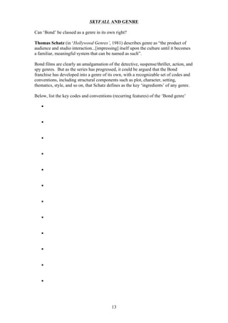 SKYFALL AND GENRE
Can ‘Bond’ be classed as a genre in its own right?
Thomas Schatz (in ‘Hollywood Genres’, 1981) describes genre as “the product of
audience and studio interaction...[impressing] itself upon the culture until it becomes
a familiar, meaningful system that can be named as such”.
Bond films are clearly an amalgamation of the detective, suspense/thriller, action, and
spy genres. But as the series has progressed, it could be argued that the Bond
franchise has developed into a genre of its own, with a recognizable set of codes and
conventions, including structural components such as plot, character, setting,
thematics, style, and so on, that Schatz defines as the key ‘ingredients’ of any genre.
Below, list the key codes and conventions (recurring features) of the ‘Bond genre’
§
§
§
§
§
§
§
§
§
§
§
§

13

 