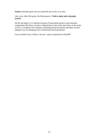 Schatz noted that genres do not stand still, but evolve over time.
Like every other film genre, the Bond genre is “both a static and a dynamic
system”.
On the one hand, it is a familiar formula of interrelated narrative and cinematic
components (like those you have outlined above), but at the same time, as the series
evolves, it examines new attitudes, technological advancements and other societal
changes (e.g. the changing roles of femininity and masculinity).
Can you think of any of these ‘dynamic’ genre components in Skyfall?

14

 