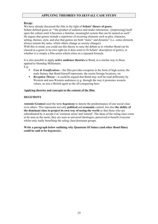 APPLYING THEORIES TO SKYFALL CASE STUDY
Recap:
We have already discussed the film in the light of Schatz’ theory of genre.
Schatz defined genre as ““the product of audience and studio interaction...[impressing] itself
upon the culture until it becomes a familiar, meaningful system that can be named as such”.
He argues that genres include a repertoire of recurring elements such as plot, character,
setting, themes, style, and also that genres are both “static” and dynamic” (i.e. some elements
always remain the same, whilst others change as society changes).
With this in mind, you could use this theory to raise the debate as to whether Bond can be
classed as a genre in its own right (as it does seem to fit Schatz’ description of genre), or
whether it is simply a film series which relies on a repeated formula.
It is also possible to apply active audience theories to Bond, in a similar way to those
applied to Slumdog Millionaire.
E.g:
§ Uses & Gratifications – the film provides escapism in the form of high action, the
male fantasy that Bond himself represents, the exotic/foreign locations, etc
§ Reception Theory – it could be argued that Bond may well be read differently by
Western and non-Western audiences (e.g. through the way it promotes western
values, as sees a British agent as the all-conquering hero
Applying theories and concepts to the content of the film:
HEGEMONY
Antonio Gramsci used the term hegemony to denote the predominance of one social class
over others. This represents not only political and economic control, but also the ability of
the dominant class to project its own way of seeing the world so that those who are
subordinated by it accept it as 'common sense' and 'natural'. The ideas of the ruling class come
to be seen as the norm; they are seen as universal ideologies, perceived to benefit everyone
whilst only really benefiting the ruling class/dominant groups.
Write a paragraph below outlining why Quantum Of Solace (and other Bond films)
could be said to be hegemonic.

15

 